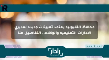 محافظ القليوبية يعتمد تعيينات جديدة لمديري الإدارات التعليمية والوكلاء.. التفاصيل هنا